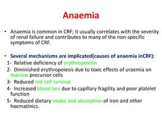 Anaemia
• Anaemia is common in CRF; it usually correlates with the severity
  of renal failure and contributes to many of the non-specific
  symptoms of CRF.

• Several mechanisms are implicated(causes of anaemia inCRF):
 1- Relative deficiency of erythropoietin
 2- Diminished erythropoiesis due to toxic effects of uraemia on
  marrow precursor cells
 3- Reduced red cell survival
 4- Increased blood loss due to capillary fragility and poor platelet
  function
 5- Reduced dietary intake and absorption of iron and other
  haematinics.
 