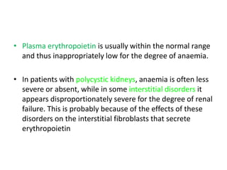 • Plasma erythropoietin is usually within the normal range
  and thus inappropriately low for the degree of anaemia.

• In patients with polycystic kidneys, anaemia is often less
  severe or absent, while in some interstitial disorders it
  appears disproportionately severe for the degree of renal
  failure. This is probably because of the effects of these
  disorders on the interstitial fibroblasts that secrete
  erythropoietin
 