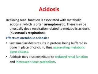 Acidosis
Declining renal function is associated with metabolic
   acidosis , which is often asymptomatic. There may be
   unusually deep respiration related to metabolic acidosis
   (Kussmaul's respiration).
Effects of metabolic acidosis :
• Sustained acidosis results in protons being buffered in
   bone in place of calcium, thus aggravating metabolic
   bone disease.
• Acidosis may also contribute to reduced renal function
   and increased tissue catabolism.
 