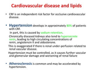 Cardiovascular disease and lipids
• CRF is an independent risk factor for occlusive cardiovascular
  disease.

• Hypertension develops in approximately 80% of patients
  with CRF.
   In part, this is caused by sodium retention.
  Chronically diseased kidneys also tend to hypersecrete
  renin, leading to high circulating concentrations of
  renin, angiotensin II and aldosterone.
  This is exaggerated if there is renal under-perfusion related to
  renal vascular disease.
  Hypertension must be controlled, as it causes further vascular
  and glomerular damage and worsening of renal failure

• Atherosclerosis is common and may be accelerated by
  hypertension.
 