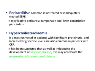 • Pericarditis is common in untreated or inadequately
   treated ESRF.
  It may lead to pericardial tamponade and, later, constrictive
   pericarditis.

• Hypercholesterolaemia
   is almost universal in patients with significant proteinuria, and
   increased triglyceride levels are also common in patients with
   CRF.
  It has been suggested that as well as influencing the
   development of vascular disease, this may accelerate the
   progression of chronic renal disease.
 