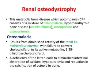 Renal osteodystrophy
• This metabolic bone disease which accompanies CRF
  consists of a mixture of osteomalacia, hyperparathyroid
  bone disease (osteitis fibrosa), osteoporosis and
  osteosclerosis .
Osteomalacia
• Results from diminished activity of the renal 1α-
  hydroxylase enzyme, with failure to convert
  cholecalciferol to its active metabolite, 1,25-
  dihydroxycholecalciferol.
• A deficiency of the latter leads to diminished intestinal
  absorption of calcium, hypocalcaemia and reduction in
  the calcification of osteoid in bone.
 