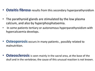 • Osteitis fibrosa results from this secondary hyperparathyroidism
  .
• The parathyroid glands are stimulated by the low plasma
  calcium, and also by hyperphosphataemia.
• In some patients tertiary or autonomous hyperparathyroidism with
  hypercalcaemia develops.


• Osteoporosis occurs in many patients , possibly related to
  malnutrition.


• Osteosclerosis is seen mainly in the sacral area, at the base of the
  skull and in the vertebrae; the cause of this unusual reaction is not known.
 