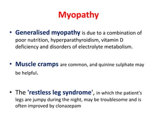 Myopathy
• Generalised myopathy is due to a combination of
  poor nutrition, hyperparathyroidism, vitamin D
  deficiency and disorders of electrolyte metabolism.


• Muscle cramps are common, and quinine sulphate may
  be helpful.


• The 'restless leg syndrome', in which the patient's
  legs are jumpy during the night, may be troublesome and is
  often improved by clonazepam
 