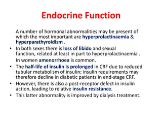 Endocrine Function
    A number of hormonal abnormalities may be present of
    which the most important are hyperprolactinaemia &
    hyperparathyroidism .
•   In both sexes there is loss of libido and sexual
    function, related at least in part to hyperprolactinaemia .
    In women amenorrhoea is common.
•   The half-life of insulin is prolonged in CRF due to reduced
    tubular metabolism of insulin; insulin requirements may
    therefore decline in diabetic patients in end-stage CRF.
•   However, there is also a post-receptor defect in insulin
    action, leading to relative insulin resistance.
•   This latter abnormality is improved by dialysis treatment.
 