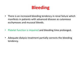 Bleeding
• There is an increased bleeding tendency in renal failure which
  manifests in patients with advanced disease as cutaneous
  ecchymoses and mucosal bleeds.

• Platelet function is impaired and bleeding time prolonged.

• Adequate dialysis treatment partially corrects the bleeding
  tendency.
 