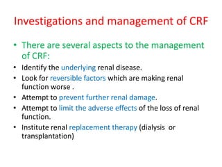 Investigations and management of CRF
• There are several aspects to the management
  of CRF:
• Identify the underlying renal disease.
• Look for reversible factors which are making renal
  function worse .
• Attempt to prevent further renal damage.
• Attempt to limit the adverse effects of the loss of renal
  function.
• Institute renal replacement therapy (dialysis or
  transplantation)
 