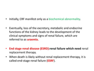 • Initially, CRF manifest only as a biochemical abnormality.

• Eventually, loss of the excretory, metabolic and endocrine
  functions of the kidney leads to the development of the
  clinical symptoms and signs of renal failure, which are
  referred to as uraemia.

• End stage renal disease (ESRD):renal failure which need renal
  replacement therapy.
• When death is likely without renal replacement therapy, it is
  called end-stage renal failure (ESRF).
 