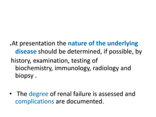 .At presentation the nature of the underlying
 disease should be determined, if possible, by
history, examination, testing of
 biochemistry, immunology, radiology and
 biopsy .

• The degree of renal failure is assessed and
  complications are documented.
 