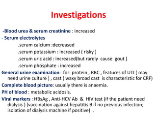 Investigations
 -Blood urea & serum creatinine : increased
- Serum electrolytes
        .serum calcium :decreased
        .serum potassium : increased ( risky )
        .serum uric acid : increased(but rarely cause gout )
        .serum phosphate : increased
General urine examination: for: protein , RBC , features of UTI ( may
   need urine culture ) , cast ( waxy broad cast is characteristic for CRF)
Complete blood picture: usually there is anaemia.
PH of blood : metabolic acidosis.
Viral markers : HBsAg , Anti-HCV Ab & HIV test (if the patient need
   dialysis ) (vaccination against hepatitis B if no previous infection;
   isolation of dialysis machine if positive) .
 