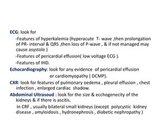 ECG: look for
  -Features of hyperkalemia (hyperacute T- wave ,then prolongation
   of PR- interval & QRS ,then loss of P-wave , & if not managed may
   cause asystole )
  -Features of pericardial effusion( low voltage ECG ).
  -Features of IHD.
Echocardiography: look for any evidence of pericardial effusion
                      or cardiomyopathy ( DCMP).
CXR: look for features of pulmonary oedema , pleural effusion , chest
   infection , enlarged cardiac shadow.
Abdominal Ultrasoud : look for the size & ecchogenecity of the
   kidneys & if there is ascitis.
    In CRF , usually bilateral small kidneys (except polycystic kidney
   disease , amyloidosis , hydronephrosis , diabetic nephropathy )
 