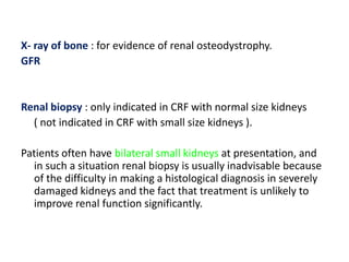 X- ray of bone : for evidence of renal osteodystrophy.
GFR


Renal biopsy : only indicated in CRF with normal size kidneys
  ( not indicated in CRF with small size kidneys ).

Patients often have bilateral small kidneys at presentation, and
  in such a situation renal biopsy is usually inadvisable because
  of the difficulty in making a histological diagnosis in severely
  damaged kidneys and the fact that treatment is unlikely to
  improve renal function significantly.
 