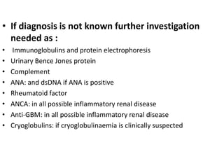 • If diagnosis is not known further investigation
  needed as :
•   Immunoglobulins and protein electrophoresis
•   Urinary Bence Jones protein
•   Complement
•   ANA: and dsDNA if ANA is positive
•   Rheumatoid factor
•   ANCA: in all possible inflammatory renal disease
•   Anti-GBM: in all possible inflammatory renal disease
•   Cryoglobulins: if cryoglobulinaemia is clinically suspected
 