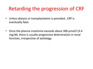Retarding the progression of CRF
• Unless dialysis or transplantation is provided , CRF is
  eventually fatal.

• Once the plasma creatinine exceeds about 300 μmol/l (3.4
  mg/dl), there is usually progressive deterioration in renal
  function, irrespective of aetiology.
 