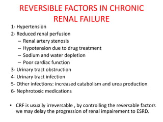 REVERSIBLE FACTORS IN CHRONIC
            RENAL FAILURE
1- Hypertension
2- Reduced renal perfusion
   – Renal artery stenosis
   – Hypotension due to drug treatment
   – Sodium and water depletion
   – Poor cardiac function
3- Urinary tract obstruction
4- Urinary tract infection
5- Other infections: increased catabolism and urea production
6- Nephrotoxic medications

• CRF is usually irreversable , by controlling the reversable factors
  we may delay the progression of renal impairement to ESRD.
 