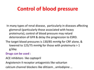 Control of blood pressure

 In many types of renal disease, particularly in diseases affecting
   glomeruli (particularly those associated with heavy
   proteinuria), control of blood pressure may retard
   deterioration of GFR & delay the progression to ESRD.
The target blood pressures is 130/85 mmHg for CRF alone, &
   lowered to 125/75 mmHg for those with proteinuria > 1
   g/day.
Drugs can be used :
ACE inhibitors like captopril
Angiotensin II receptor antagonists like valsartan
calcium channel blockers like diltizem , amlodipine …
 