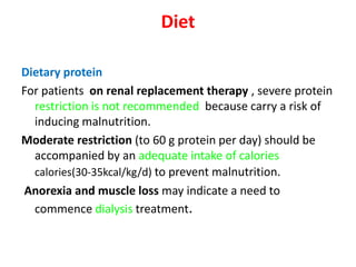 Diet

Dietary protein
For patients on renal replacement therapy , severe protein
  restriction is not recommended because carry a risk of
  inducing malnutrition.
Moderate restriction (to 60 g protein per day) should be
  accompanied by an adequate intake of calories
  calories(30-35kcal/kg/d) to prevent malnutrition.
Anorexia and muscle loss may indicate a need to
  commence dialysis treatment.
 