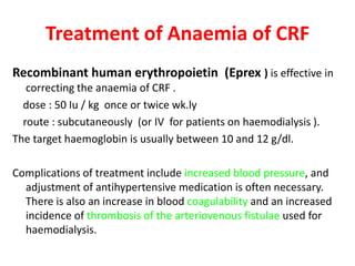 Treatment of Anaemia of CRF
Recombinant human erythropoietin (Eprex ) is effective in
   correcting the anaemia of CRF .
  dose : 50 Iu / kg once or twice wk.ly
  route : subcutaneously (or IV for patients on haemodialysis ).
The target haemoglobin is usually between 10 and 12 g/dl.

Complications of treatment include increased blood pressure, and
  adjustment of antihypertensive medication is often necessary.
  There is also an increase in blood coagulability and an increased
  incidence of thrombosis of the arteriovenous fistulae used for
  haemodialysis.
 