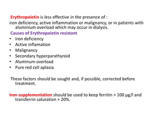 Erythropoietin is less effective in the presence of :
iron deficiency, active inflammation or malignancy, or in patients with
   aluminium overload which may occur in dialysis.
 Causes of Erythropoietin resistant
• Iron deficiency
• Active inflamation
• Malignancy
• Secondary hyperparathyroid
• Aluminum overload
• Pure red cell aplasia

These factors should be sought and, if possible, corrected before
  treatment.

Iron supplementation should be used to keep ferritin > 100 μg/l and
   transferrin saturation > 20%.
 