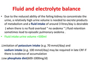Fluid and electrolyte balance
• Due to the reduced ability of the failing kidney to concentrate the
  urine, a relatively high urine volume is needed to excrete products
  of metabolism and a fluid intake of around 3 litres/day is desirable
   ( when there is no fluid overload “ no oedema “ ) fluid retention
  sometimes lead to episodic pulmonary oedema .
• Fluid intake:urine volume +500ml

.Limitation of potassium intake (e.g. 70 mmol/day) and
   sodium intake (e.g. 100 mmol/day) may be required in late CRF if
   there is evidence of accumulation
.Low phosphate diet(600-1000mg/d)
 