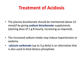 Treatment of Acidosis

• The plasma bicarbonate should be maintained above 22
  mmol/l by giving sodium bicarbonate supplements
  (starting dose of 1 g 8-hourly, increasing as required).

• The increased sodium intake may induce hypertension or
  oedema.
• calcium carbonate (up to 3 g daily) is an alternative that
  is also used to bind dietary phosphate.
 