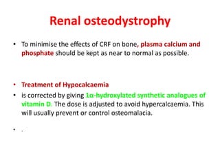 Renal osteodystrophy
• To minimise the effects of CRF on bone, plasma calcium and
  phosphate should be kept as near to normal as possible.



• Treatment of Hypocalcaemia
• is corrected by giving 1α-hydroxylated synthetic analogues of
  vitamin D. The dose is adjusted to avoid hypercalcaemia. This
  will usually prevent or control osteomalacia.

•   .
 