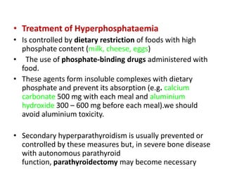 • Treatment of Hyperphosphataemia
• Is controlled by dietary restriction of foods with high
  phosphate content (milk, cheese, eggs)
• The use of phosphate-binding drugs administered with
  food.
• These agents form insoluble complexes with dietary
  phosphate and prevent its absorption (e.g. calcium
  carbonate 500 mg with each meal and aluminium
  hydroxide 300 – 600 mg before each meal).we should
  avoid aluminium toxicity.

• Secondary hyperparathyroidism is usually prevented or
  controlled by these measures but, in severe bone disease
  with autonomous parathyroid
  function, parathyroidectomy may become necessary
 