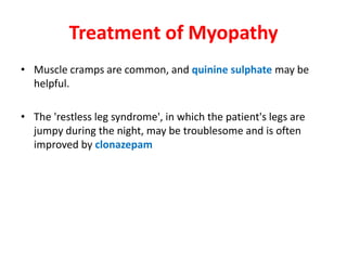 Treatment of Myopathy
• Muscle cramps are common, and quinine sulphate may be
  helpful.

• The 'restless leg syndrome', in which the patient's legs are
  jumpy during the night, may be troublesome and is often
  improved by clonazepam
 