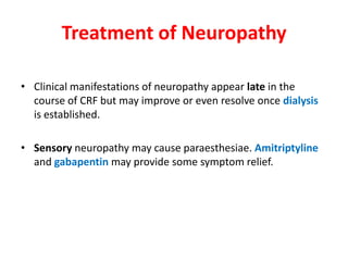 Treatment of Neuropathy

• Clinical manifestations of neuropathy appear late in the
  course of CRF but may improve or even resolve once dialysis
  is established.

• Sensory neuropathy may cause paraesthesiae. Amitriptyline
  and gabapentin may provide some symptom relief.
 