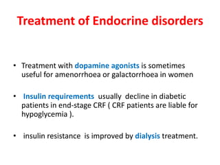 Treatment of Endocrine disorders


• Treatment with dopamine agonists is sometimes
  useful for amenorrhoea or galactorrhoea in women

• Insulin requirements usually decline in diabetic
  patients in end-stage CRF ( CRF patients are liable for
  hypoglycemia ).

• insulin resistance is improved by dialysis treatment.
 