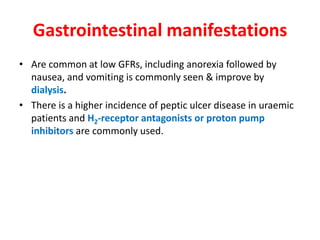 Gastrointestinal manifestations
• Are common at low GFRs, including anorexia followed by
  nausea, and vomiting is commonly seen & improve by
  dialysis.
• There is a higher incidence of peptic ulcer disease in uraemic
  patients and H2-receptor antagonists or proton pump
  inhibitors are commonly used.
 