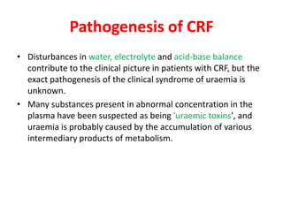 Pathogenesis of CRF
• Disturbances in water, electrolyte and acid-base balance
  contribute to the clinical picture in patients with CRF, but the
  exact pathogenesis of the clinical syndrome of uraemia is
  unknown.
• Many substances present in abnormal concentration in the
  plasma have been suspected as being 'uraemic toxins', and
  uraemia is probably caused by the accumulation of various
  intermediary products of metabolism.
 