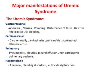 Major manifestations of Uremic
              Syndrome
The Uremic Syndrome:
Gastrointestinal
  -Anorexia , Nausea , Vomiting , Disturbance of taste , Gastritis
   Peptic ulcer , GI bleeding.
Cardiovascular
  - Cardiomegally , arrhythmias , pericarditis , accelerated
   atherosclerosis.
Pulmonary
  -Pneumonitis , pleuritis, pleural effusion , non-cardiogenic
   pulmonary oedema.
Haematologic
  - Anaemia , bleeding disorders , leukocyte dysfunction.
 