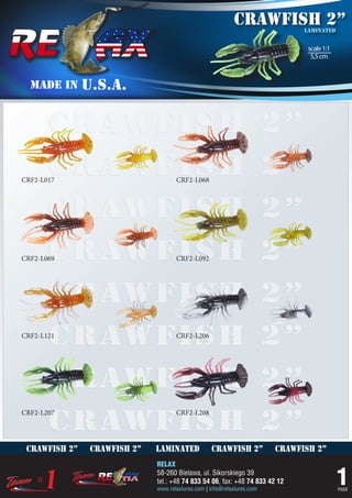 crawfish 2”        laminated


                                                                                scale 1:1
                                                                                 5,5 cm



  MADE IN      U.S.A.


       crawfish 2”
       crawfish 2”
CRF2-L017                            CRF2-L068



       crawfish 2”
       crawfish 2”
CRF2-L069                            CRF2-L092




       crawfish 2”
       crawfish 2”
CRF2-L121                            CRF2-L206




       crawfish 2”
       crawfish 2”
CRF2-L207                            CRF2-L208




 crawfish 2”    crawfish 2”   laminated            crawfish 2”           crawfish 2”
                              RELAX
                              58-260 Bielawa, ul. Sikorskiego 39
                              tel.: +48 74 833 54 06, fax: +48 74 833 42 12
                              www.relaxlures.com | info@relaxlures.com
                                                                                            1
                                                                                            PAGE
 