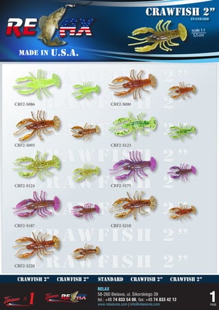 crawfish 2”         standard


                                                                                scale 1:1
                                                                                 5,5 cm



 MADE IN       U.S.A.


      crawfish 2”
      crawfish 2”
CRF2-S086                             CRF2-S090




      crawfish 2”
CRF2-S093                             CRF2-S123


      crawfish 2”
      crawfish 2”
CRF2-S124                             CRF2-S175




      crawfish 2”
CRF2-S187                             CRF2-S218


      crawfish 2”
      crawfish 2”
CRF2-S220


 crawfish 2”    crawfish 2”   standard             crawfish 2”           crawfish 2”
                              RELAX
                              58-260 Bielawa, ul. Sikorskiego 39
                              tel.: +48 74 833 54 06, fax: +48 74 833 42 12
                              www.relaxlures.com | info@relaxlures.com
                                                                                            1
                                                                                            PAGE
 