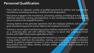 Personnel Qualification
 There shall be an adequate number of qualified personnel to perform and supervise the
manufacture, processing, packing, or holding of each drug product.
 Each person engaged in the manufacture, processing, packing, or holding of a drug product
shall have education, training, and experience, or any combination thereof, to enable that
person to perform the assigned functions.
 Training shall be in the particular operations that the employee performs and in current
good manufacturing practice as they relate to the employee's functions.
 Training in current good manufacturing practice shall be conducted by qualified individuals
on a continuing basis and with sufficient frequency to assure that employees remain
familiar with CGMP requirements applicable to them.
 Each person responsible for supervising the manufacture, processing, packing, or holding of
a drug product shall have the education, training, and experience, or any combination
thereof, to perform assigned functions in such a manner as to provide assurance that the
drug product has the safety, identity, strength, quality, and purity that it purports or is
represented to possess.
 