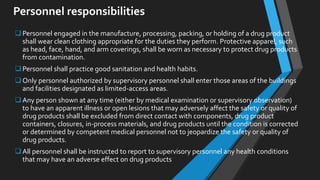 Personnel responsibilities
Personnel engaged in the manufacture, processing, packing, or holding of a drug product
shall wear clean clothing appropriate for the duties they perform. Protective apparel, such
as head, face, hand, and arm coverings, shall be worn as necessary to protect drug products
from contamination.
Personnel shall practice good sanitation and health habits.
Only personnel authorized by supervisory personnel shall enter those areas of the buildings
and facilities designated as limited-access areas.
Any person shown at any time (either by medical examination or supervisory observation)
to have an apparent illness or open lesions that may adversely affect the safety or quality of
drug products shall be excluded from direct contact with components, drug product
containers, closures, in-process materials, and drug products until the condition is corrected
or determined by competent medical personnel not to jeopardize the safety or quality of
drug products.
All personnel shall be instructed to report to supervisory personnel any health conditions
that may have an adverse effect on drug products
 