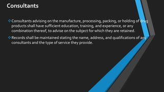 Consultants
Consultants advising on the manufacture, processing, packing, or holding of drug
products shall have sufficient education, training, and experience, or any
combination thereof, to advise on the subject for which they are retained.
Records shall be maintained stating the name, address, and qualifications of any
consultants and the type of service they provide.
 
