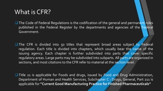 What is CFR?
The Code of Federal Regulations is the codification of the general and permanent rules
published in the Federal Register by the departments and agencies of the Federal
Government.
The CFR is divided into 50 titles that represent broad areas subject to Federal
regulation. Each title is divided into chapters, which usually bear the name of the
issuing agency. Each chapter is further subdivided into parts that cover specific
regulatory areas. Large parts may be subdivided into subparts. All parts are organized in
sections, and most citations to the CFR refer to material at the section level.
Title 21 is applicable for Foods and drugs, issued by Food and Drug Administration,
Department of Human and Health Services, Subchapter C : Drugs, General, Part 211 is
applicable for “Current Good Manufacturing Practice for Finished Pharmaceuticals”
 