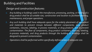 Building and Facilities
Design and construction features:
a. Any building or buildings used in the manufacture, processing, packing, or holding of a
drug product shall be of suitable size, construction and location to facilitate cleaning,
maintenance, and proper operations.
b. Any such building shall have adequate space for the orderly placement of equipment
and materials to prevent mixups between different components, drug product
containers, closures, labeling, in-process materials, or drug products, and to prevent
contamination. The flow of components, drug product containers, closures, labeling,
in-process materials, and drug products through the building or buildings shall be
designed to prevent contamination.
c. Operations shall be performed within specifically defined areas of adequate size.
 