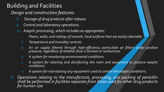 Building and Facilities
Design and construction features:
8. Storage of drug products after release.
9. Control and laboratory operations.
10. Aseptic processing, which includes as appropriate:
i. Floors, walls, and ceilings of smooth, hard surfaces that are easily cleanable.
ii. Temperature and humidity controls.
iii. An air supply filtered through high-efficiency particulate air filters under positive
pressure, regardless of whether flow is laminar or nonlaminar.
iv. A system for monitoring environmental conditions.
v. A system for cleaning and disinfecting the room and equipment to produce aseptic
conditions.
vi. A system for maintaining any equipment used to control the aseptic conditions.
d. Operations relating to the manufacture, processing, and packing of penicillin
shall be performed in facilities separate from those used for other drug products
for human use.
 