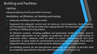 Building and Facilities
Lighting:
Adequate lighting shall be provided in all areas.
Ventilation, air filtration, air heating and cooling:
a. Adequate ventilation shall be provided.
b. Equipment for adequate control over air pressure, micro-organisms, dust, humidity,
and temperature shall be provided when appropriate for the manufacture, processing,
packing, or holding of a drug product.
c. Air filtration systems, including prefilters and particulate matter air filters, shall be
used when appropriate on air supplies to production areas. If air is recirculated to
production areas, measures shall be taken to control recirculation of dust from
production. In areas where air contamination occurs during production, there shall be
adequate exhaust systems or other systems adequate to control contaminants.
d. Air-handling systems for the manufacture, processing, and packing of penicillin shall
be completely separate from those for other drug products for human use.
 