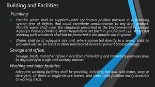 Building and Facilities
Plumbing:
a. Potable water shall be supplied under continuous positive pressure in a plumbing
system free of defects that could contribute contamination to any drug product.
Potable water shall meet the standards prescribed in the Environmental Protection
Agency's Primary Drinking Water Regulations set forth in 40 CFR part 141. Water not
meeting such standards shall not be permitted in the potable water system.
b. Drains shall be of adequate size and, where connected directly to a sewer, shall be
provided with an air break or other mechanical device to prevent backsiphonage.
Sewage and refuse:
Sewage, trash, and other refuse in and from the building and immediate premises shall
be disposed of in a safe and sanitary manner.
Washing and toilet facilities:
Adequate washing facilities shall be provided, including hot and cold water, soap or
detergent, air driers or single-service towels, and clean toilet facilities easily accesible
to working areas.
 