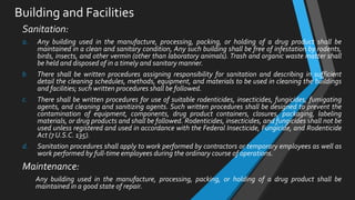 Building and Facilities
Sanitation:
a. Any building used in the manufacture, processing, packing, or holding of a drug product shall be
maintained in a clean and sanitary condition, Any such building shall be free of infestation by rodents,
birds, insects, and other vermin (other than laboratory animals). Trash and organic waste matter shall
be held and disposed of in a timely and sanitary manner.
b. There shall be written procedures assigning responsibility for sanitation and describing in sufficient
detail the cleaning schedules, methods, equipment, and materials to be used in cleaning the buildings
and facilities; such written procedures shall be followed.
c. There shall be written procedures for use of suitable rodenticides, insecticides, fungicides, fumigating
agents, and cleaning and sanitizing agents. Such written procedures shall be designed to prevent the
contamination of equipment, components, drug product containers, closures, packaging, labeling
materials, or drug products and shall be followed. Rodenticides, insecticides, and fungicides shall not be
used unless registered and used in accordance with the Federal Insecticide, Fungicide, and Rodenticide
Act (7 U.S.C. 135).
d. Sanitation procedures shall apply to work performed by contractors or temporary employees as well as
work performed by full-time employees during the ordinary course of operations.
Maintenance:
Any building used in the manufacture, processing, packing, or holding of a drug product shall be
maintained in a good state of repair.
 