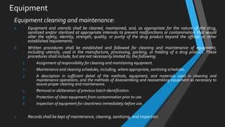 Equipment
Equipment cleaning and maintenance:
a. Equipment and utensils shall be cleaned, maintained, and, as appropriate for the nature of the drug,
sanitized and/or sterilized at appropriate intervals to prevent malfunctions or contamination that would
alter the safety, identity, strength, quality, or purity of the drug product beyond the official or other
established requirements.
b. Written procedures shall be established and followed for cleaning and maintenance of equipment,
including utensils, used in the manufacture, processing, packing, or holding of a drug product. These
procedures shall include, but are not necessarily limited to, the following:
1. Assignment of responsibility for cleaning and maintaining equipment.
2. Maintenance and cleaning schedules, including, where appropriate, sanitizing schedules.
3. A description in sufficient detail of the methods, equipment, and materials used in cleaning and
maintenance operations, and the methods of disassembling and reassembling equipment as necessary to
assure proper cleaning and maintenance.
4. Removal or obliteration of previous batch identification.
5. Protection of clean equipment from contamination prior to use.
6. Inspection of equipment for cleanliness immediately before use.
c. Records shall be kept of maintenance, cleaning, sanitizing, and inspection.
 