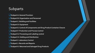Subparts
Subpart A: General Provision
Subpart B: Organization and Personnel
Subpart C: Building and Facilities
Subpart D: Equipment
Subpart E: Control of Components and Drug Product Container Closure
Subpart F: Production and Process Control
Subpart G: Processing and Labeling control
Subpart H: Holding and Distribution
Subpart I: Laboratory Control
Subpart J: Records and Reports
Subpart K: Returned and Salvaged Drug Products
 