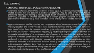 Equipment
Automatic, mechanical, and electronic equipment:
 Automatic, mechanical, or electronic equipment or other types of equipment, including computers, or
related systems that will perform a function satisfactorily, may be used in the manufacture,
processing, packing, and holding of a drug product. If such equipment is so used, it shall be routinely
calibrated, inspected, or checked according to a written program designed to assure proper
performance.Written records of those calibration checks and inspections shall be maintained.
 Appropriate controls shall be exercised over computer or related systems to assure that changes in
master production and control records or other records are instituted only by authorized personnel.
Input to and output from the computer or related system of formulas or other records or data shall
be checked for accuracy. The degree and frequency of input/output verification shall be based on the
complexity and reliability of the computer or related system. A backup file of data entered into the
computer or related system shall be maintained except where certain data, such as calculations
performed in connection with laboratory analysis, are eliminated by computerization or other
automated processes. In such instances a written record of the program shall be maintained along
with appropriate validation data. Hard copy or alternative systems, such as duplicates, tapes, or
microfilm, designed to assure that backup data are exact and complete and that it is secure from
alteration, inadvertent erasures, or loss shall be maintained.
 