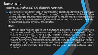 Equipment
Automatic, mechanical, and electronic equipment:
 Such automated equipment used for performance of operations addressed by 211.101(c) or
(d), 211.103, 211.182, or 211.188(b)(11) can satisfy the requirements included in those
sections relating to the performance of an operation by one person and checking by another
person if such equipment is used in conformity with this section, and one person checks that
the equipment properly performed the operation.
Filters:
Filters for liquid filtration used in the manufacture, processing, or packing of injectable
drug products intended for human use shall not release fibers into such products. Fiber-
releasing filters may be used when it is not possible to manufacture such products without
the use of these filters. If use of a fiberreleasing filter is necessary, an additional nonfiber-
releasing filter having a maximum nominal pore size rating of 0.2 micron (0.45 micron if
the manufacturing conditions so dictate) shall subsequently be used to reduce the content
of particles in the injectable drug product. The use of an asbestos-containing filter is
prohibited.
 