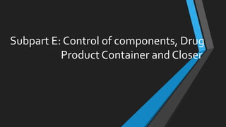 Subpart E: Control of components, Drug
Product Container and Closer
 