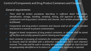 Control of Components and Drug Product Containers and Closures
General requirements:
a. There shall be written procedures describing in sufficient detail the receipt,
identification, storage, handling, sampling, testing, and approval or rejection of
components and drug product containers and closures. Such written procedures shall
be followed.
b. Components and drug product containers and closures shall at all times be handled
and stored in a manner to prevent contamination.
c. Bagged or boxed components of drug product containers, or closures shall be stored
off the floor and suitably spaced to permit cleaning and inspection.
d. Each container or grouping of containers for components or drug product containers,
or closures shall be identified with a distinctive code for each lot in each shipment
received. This code shall be used in recording the disposition of each lot. Each lot shall
be appropriately identified as to its status (i.e., quarantined, approved, or rejected).
 